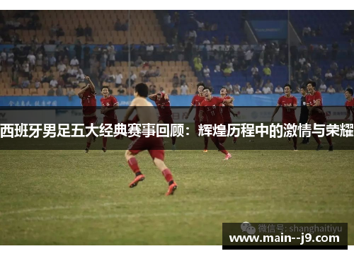 西班牙男足五大经典赛事回顾：辉煌历程中的激情与荣耀