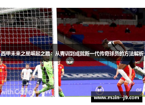 西甲未来之星崛起之路：从青训到成就新一代传奇球员的方法解析