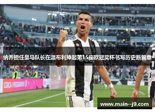 纳乔担任皇马队长在温布利捧起第15座欧冠奖杯书写历史新篇章 纳乔担任皇马队长在温布利捧起第15座欧冠奖杯书写历史新篇章