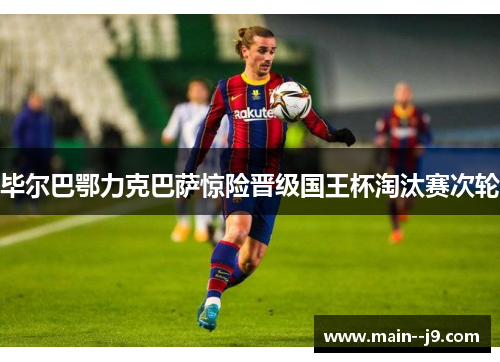 毕尔巴鄂力克巴萨惊险晋级国王杯淘汰赛次轮 毕尔巴鄂力克巴萨惊险晋级国王杯淘汰赛次轮